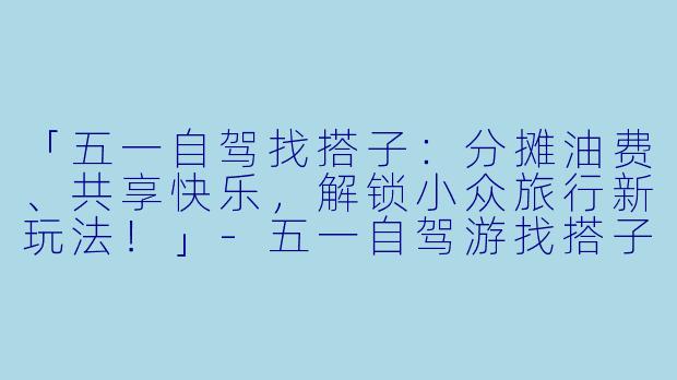 「五一自驾找搭子：分摊油费、共享快乐，解锁小众旅行新玩法！」-五一自驾游找搭子