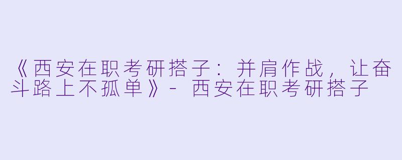 《西安在职考研搭子：并肩作战，让奋斗路上不孤单》-西安在职考研搭子
