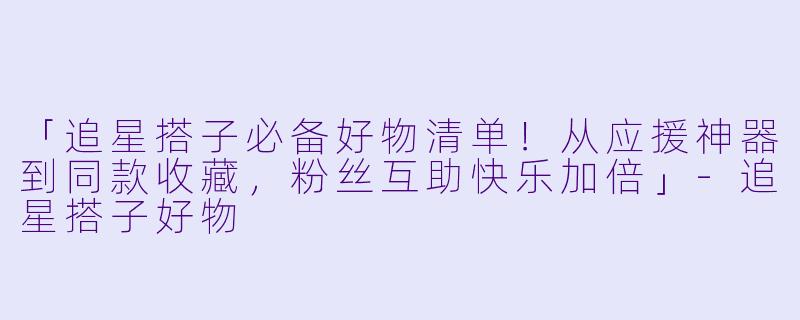 「追星搭子必备好物清单！从应援神器到同款收藏，粉丝互助快乐加倍」-追星搭子好物