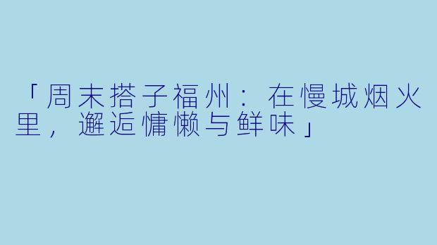 「周末搭子福州：在慢城烟火里，邂逅慵懒与鲜味」