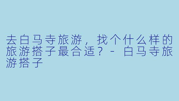 去白马寺旅游，找个什么样的旅游搭子最合适？-白马寺旅游搭子