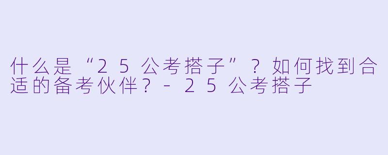 什么是“25公考搭子”？如何找到合适的备考伙伴？-25公考搭子