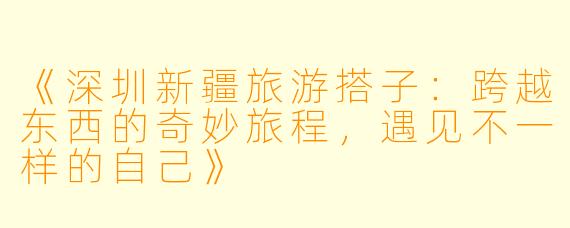 《深圳新疆旅游搭子：跨越东西的奇妙旅程，遇见不一样的自己》