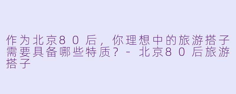 作为北京80后，你理想中的旅游搭子需要具备哪些特质？-北京80后旅游搭子