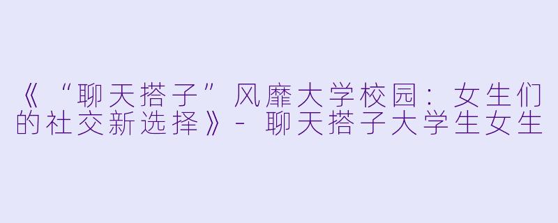 《“聊天搭子”风靡大学校园：女生们的社交新选择》-聊天搭子大学生女生