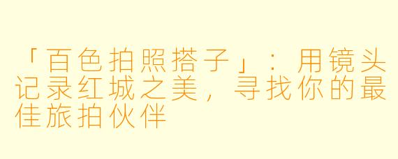 「百色拍照搭子」：用镜头记录红城之美，寻找你的最佳旅拍伙伴