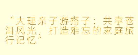 “大理亲子游搭子：共享苍洱风光，打造难忘的家庭旅行记忆”