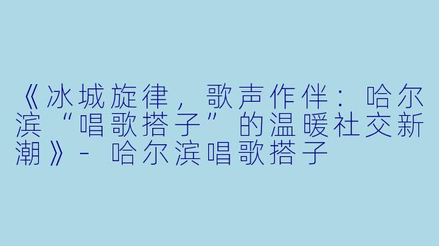 《冰城旋律，歌声作伴：哈尔滨“唱歌搭子”的温暖社交新潮》-哈尔滨唱歌搭子