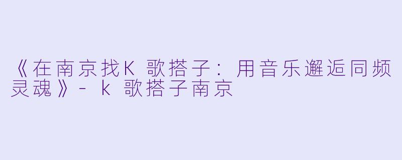 《在南京找K歌搭子：用音乐邂逅同频灵魂》-k歌搭子南京