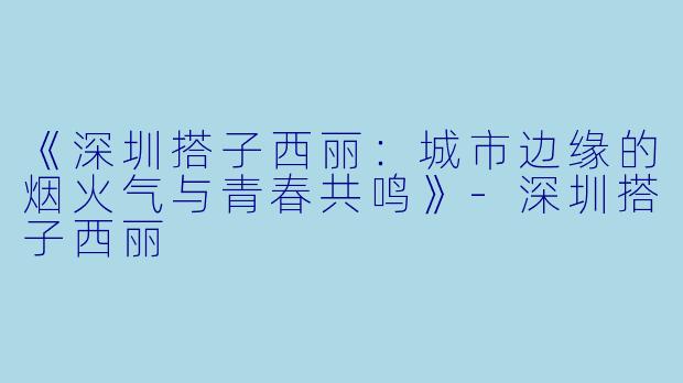 《深圳搭子西丽：城市边缘的烟火气与青春共鸣》-深圳搭子西丽