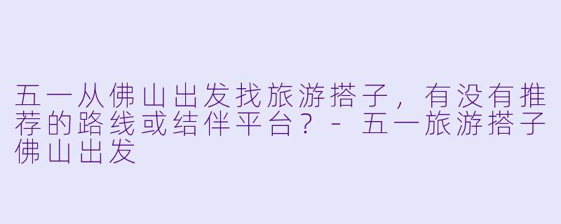 五一从佛山出发找旅游搭子，有没有推荐的路线或结伴平台？-五一旅游搭子佛山出发