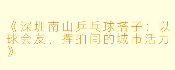 《深圳南山乒乓球搭子：以球会友，挥拍间的城市活力》
