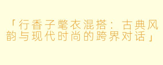 「行香子氅衣混搭:古典风韵与现代时尚的跨界对话」