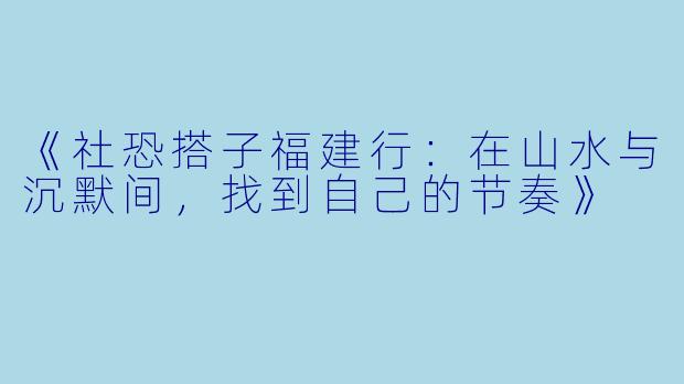 《社恐搭子福建行：在山水与沉默间，找到自己的节奏》
