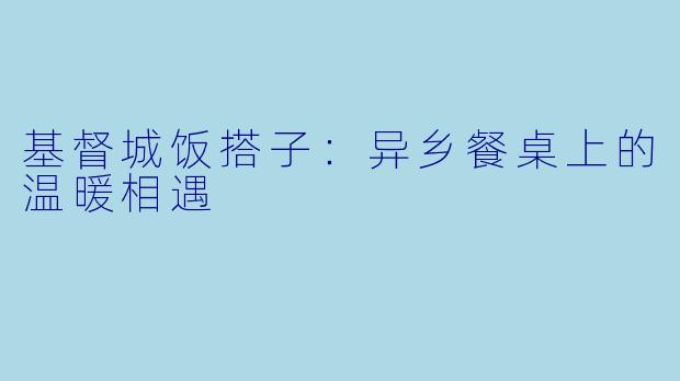 基督城饭搭子：异乡餐桌上的温暖相遇