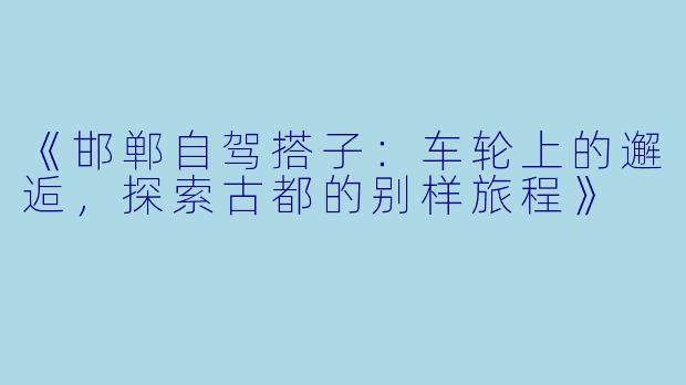 《邯郸自驾搭子：车轮上的邂逅，探索古都的别样旅程》