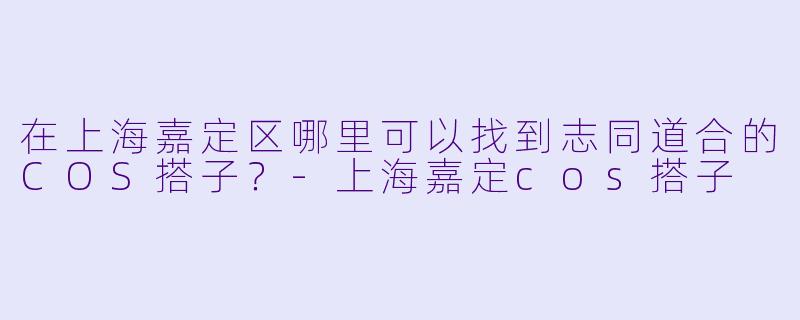 在上海嘉定区哪里可以找到志同道合的COS搭子?