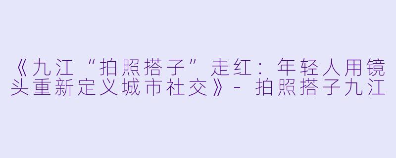 《九江“拍照搭子”走红：年轻人用镜头重新定义城市社交》-拍照搭子九江