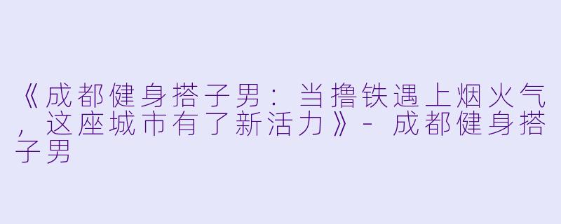 《成都健身搭子男：当撸铁遇上烟火气，这座城市有了新活力》-成都健身搭子男
