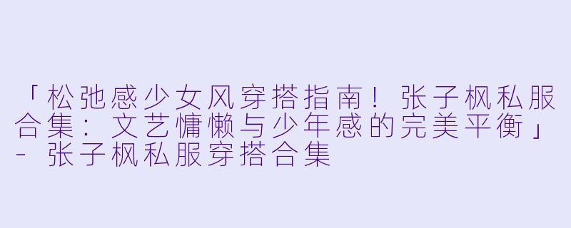 「松弛感少女风穿搭指南！张子枫私服合集：文艺慵懒与少年感的完美平衡」-张子枫私服穿搭合集