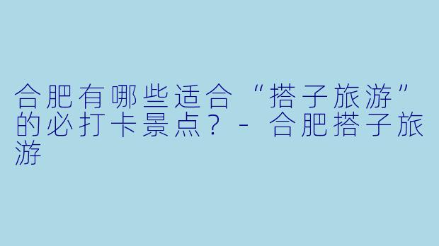 合肥有哪些适合“搭子旅游”的必打卡景点？-合肥搭子旅游