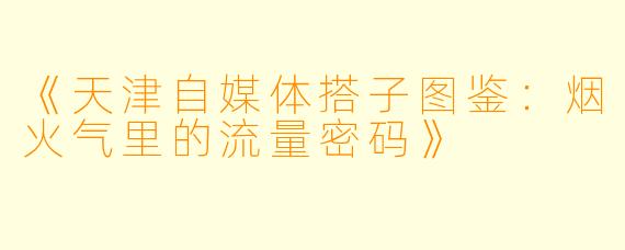 《天津自媒体搭子图鉴：烟火气里的流量密码》