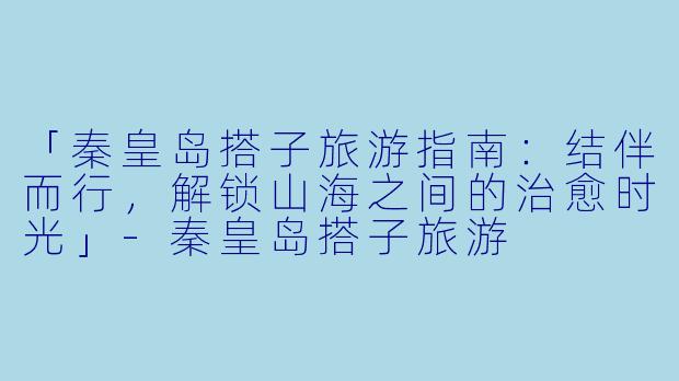 「秦皇岛搭子旅游指南：结伴而行，解锁山海之间的治愈时光」-秦皇岛搭子旅游