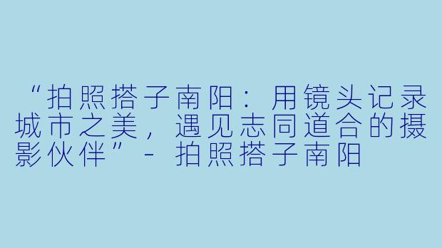 “拍照搭子南阳：用镜头记录城市之美，遇见志同道合的摄影伙伴”-拍照搭子南阳