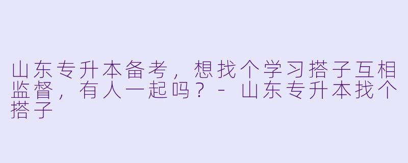 山东专升本备考，想找个学习搭子互相监督，有人一起吗？-山东专升本找个搭子