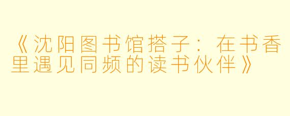 《沈阳图书馆搭子：在书香里遇见同频的读书伙伴》