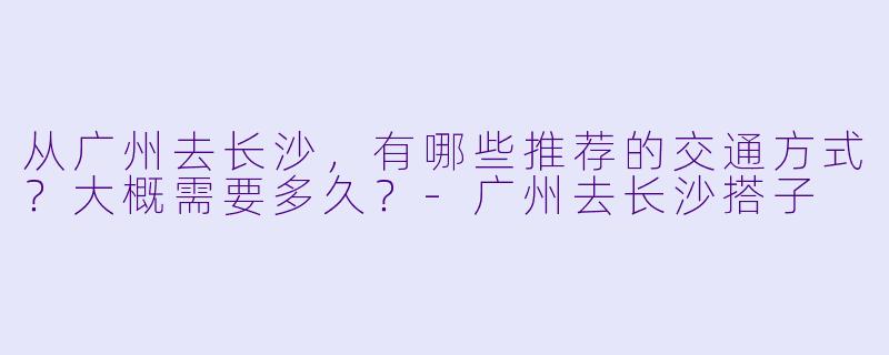 从广州去长沙，有哪些推荐的交通方式？大概需要多久？-广州去长沙搭子