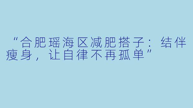 “合肥瑶海区减肥搭子:结伴瘦身,让自律不再孤单”