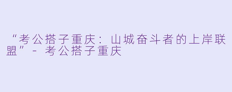 “考公搭子重庆：山城奋斗者的上岸联盟”-考公搭子重庆