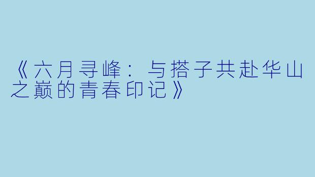 《六月寻峰：与搭子共赴华山之巅的青春印记》