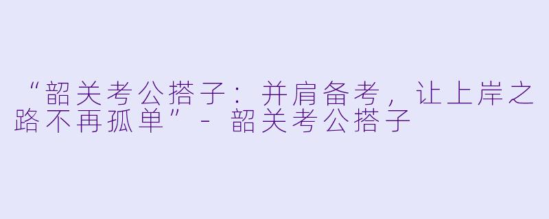 “韶关考公搭子：并肩备考，让上岸之路不再孤单”-韶关考公搭子