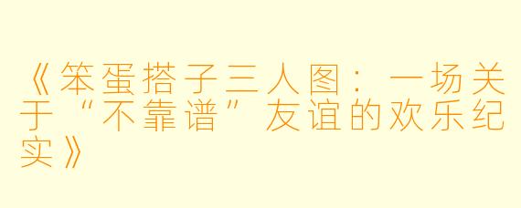 《笨蛋搭子三人图：一场关于“不靠谱”友谊的欢乐纪实》
