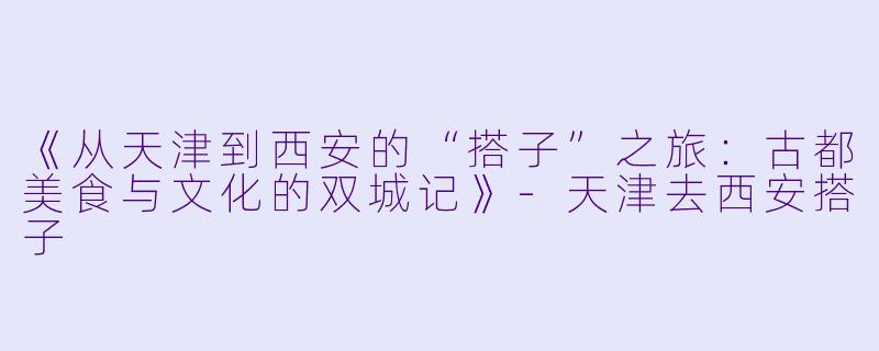 《从天津到西安的“搭子”之旅：古都美食与文化的双城记》-天津去西安搭子