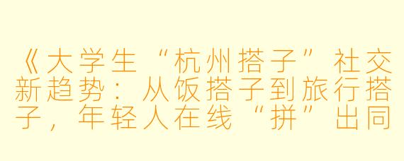 《大学生“杭州搭子”社交新趋势：从饭搭子到旅行搭子，年轻人在线“拼”出同城社交圈》