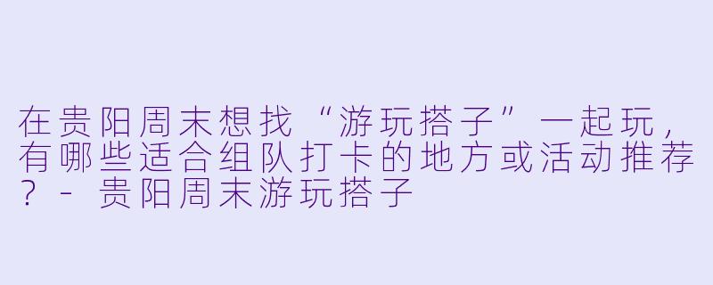 在贵阳周末想找“游玩搭子”一起玩，有哪些适合组队打卡的地方或活动推荐？-贵阳周末游玩搭子