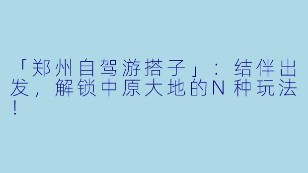 「郑州自驾游搭子」：结伴出发，解锁中原大地的N种玩法！