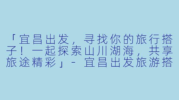 「宜昌出发，寻找你的旅行搭子！一起探索山川湖海，共享旅途精彩」-宜昌出发旅游搭子