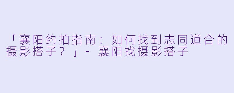 「襄阳约拍指南：如何找到志同道合的摄影搭子？」-襄阳找摄影搭子