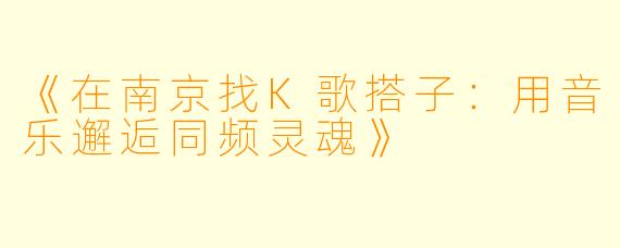 《在南京找K歌搭子：用音乐邂逅同频灵魂》