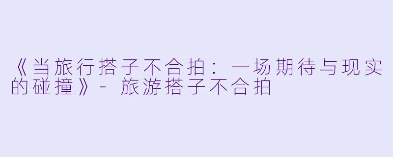 《当旅行搭子不合拍：一场期待与现实的碰撞》-旅游搭子不合拍