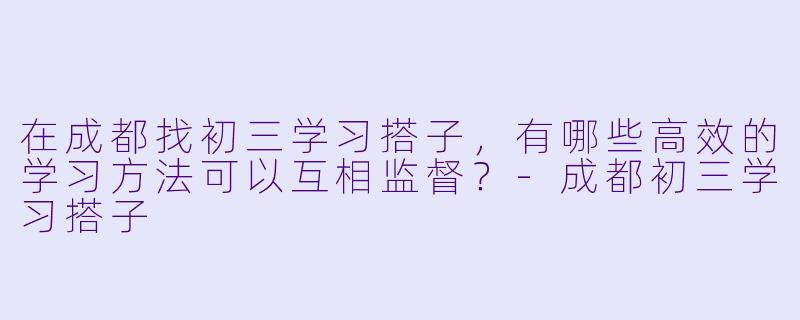 在成都找初三学习搭子，有哪些高效的学习方法可以互相监督？-成都初三学习搭子