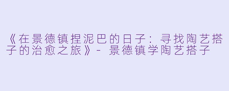 《在景德镇捏泥巴的日子：寻找陶艺搭子的治愈之旅》-景德镇学陶艺搭子