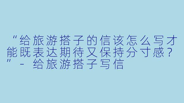 “给旅游搭子的信该怎么写才能既表达期待又保持分寸感？”-给旅游搭子写信