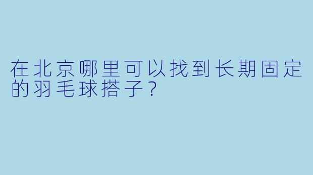 在北京哪里可以找到长期固定的羽毛球搭子？