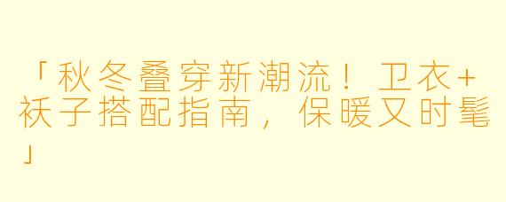 「秋冬叠穿新潮流！卫衣+袄子搭配指南，保暖又时髦」