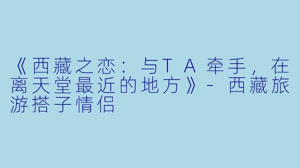 《西藏之恋：与TA牵手，在离天堂最近的地方》-西藏旅游搭子情侣